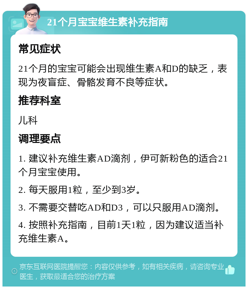 21个月宝宝维生素补充指南 常见症状 21个月的宝宝可能会出现维生素A和D的缺乏，表现为夜盲症、骨骼发育不良等症状。 推荐科室 儿科 调理要点 1. 建议补充维生素AD滴剂，伊可新粉色的适合21个月宝宝使用。 2. 每天服用1粒，至少到3岁。 3. 不需要交替吃AD和D3，可以只服用AD滴剂。 4. 按照补充指南，目前1天1粒，因为建议适当补充维生素A。