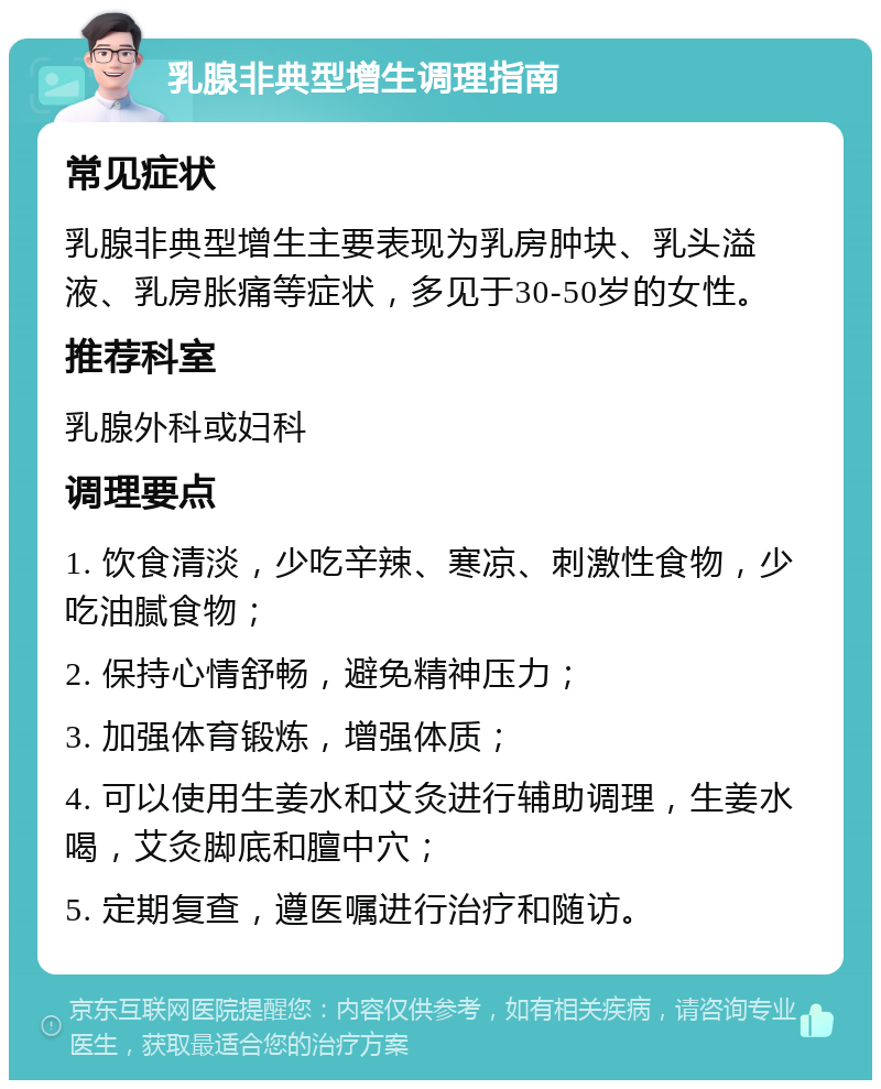 乳腺非典型增生调理指南 常见症状 乳腺非典型增生主要表现为乳房肿块、乳头溢液、乳房胀痛等症状，多见于30-50岁的女性。 推荐科室 乳腺外科或妇科 调理要点 1. 饮食清淡，少吃辛辣、寒凉、刺激性食物，少吃油腻食物； 2. 保持心情舒畅，避免精神压力； 3. 加强体育锻炼，增强体质； 4. 可以使用生姜水和艾灸进行辅助调理，生姜水喝，艾灸脚底和膻中穴； 5. 定期复查，遵医嘱进行治疗和随访。