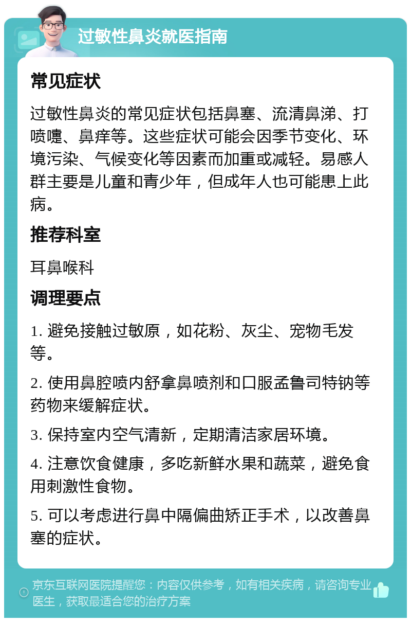 过敏性鼻炎就医指南 常见症状 过敏性鼻炎的常见症状包括鼻塞、流清鼻涕、打喷嚏、鼻痒等。这些症状可能会因季节变化、环境污染、气候变化等因素而加重或减轻。易感人群主要是儿童和青少年，但成年人也可能患上此病。 推荐科室 耳鼻喉科 调理要点 1. 避免接触过敏原，如花粉、灰尘、宠物毛发等。 2. 使用鼻腔喷内舒拿鼻喷剂和口服孟鲁司特钠等药物来缓解症状。 3. 保持室内空气清新，定期清洁家居环境。 4. 注意饮食健康，多吃新鲜水果和蔬菜，避免食用刺激性食物。 5. 可以考虑进行鼻中隔偏曲矫正手术，以改善鼻塞的症状。