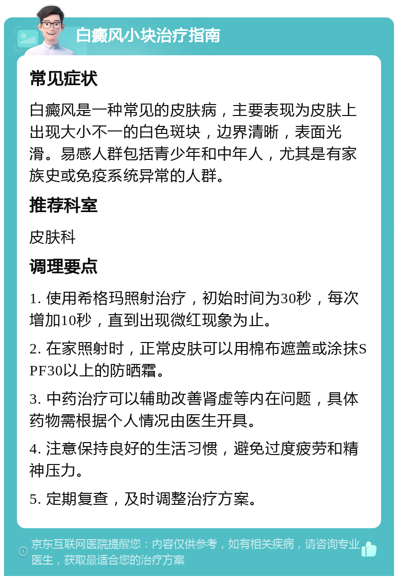 白癜风小块治疗指南 常见症状 白癜风是一种常见的皮肤病，主要表现为皮肤上出现大小不一的白色斑块，边界清晰，表面光滑。易感人群包括青少年和中年人，尤其是有家族史或免疫系统异常的人群。 推荐科室 皮肤科 调理要点 1. 使用希格玛照射治疗，初始时间为30秒，每次增加10秒，直到出现微红现象为止。 2. 在家照射时，正常皮肤可以用棉布遮盖或涂抹SPF30以上的防晒霜。 3. 中药治疗可以辅助改善肾虚等内在问题，具体药物需根据个人情况由医生开具。 4. 注意保持良好的生活习惯，避免过度疲劳和精神压力。 5. 定期复查，及时调整治疗方案。