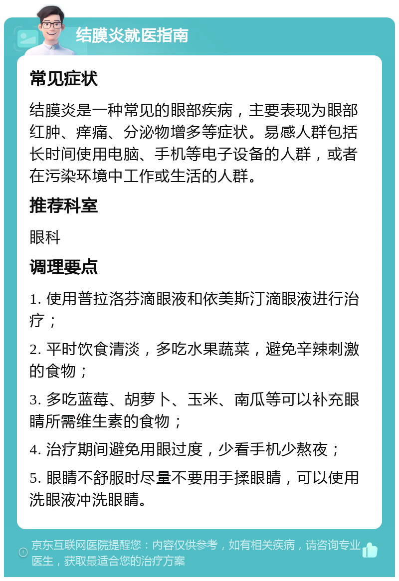 结膜炎就医指南 常见症状 结膜炎是一种常见的眼部疾病，主要表现为眼部红肿、痒痛、分泌物增多等症状。易感人群包括长时间使用电脑、手机等电子设备的人群，或者在污染环境中工作或生活的人群。 推荐科室 眼科 调理要点 1. 使用普拉洛芬滴眼液和依美斯汀滴眼液进行治疗； 2. 平时饮食清淡，多吃水果蔬菜，避免辛辣刺激的食物； 3. 多吃蓝莓、胡萝卜、玉米、南瓜等可以补充眼睛所需维生素的食物； 4. 治疗期间避免用眼过度，少看手机少熬夜； 5. 眼睛不舒服时尽量不要用手揉眼睛，可以使用洗眼液冲洗眼睛。