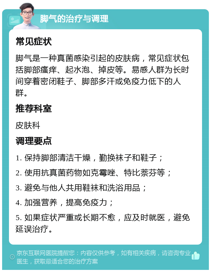 脚气的治疗与调理 常见症状 脚气是一种真菌感染引起的皮肤病，常见症状包括脚部瘙痒、起水泡、掉皮等。易感人群为长时间穿着密闭鞋子、脚部多汗或免疫力低下的人群。 推荐科室 皮肤科 调理要点 1. 保持脚部清洁干燥，勤换袜子和鞋子； 2. 使用抗真菌药物如克霉唑、特比萘芬等； 3. 避免与他人共用鞋袜和洗浴用品； 4. 加强营养，提高免疫力； 5. 如果症状严重或长期不愈，应及时就医，避免延误治疗。