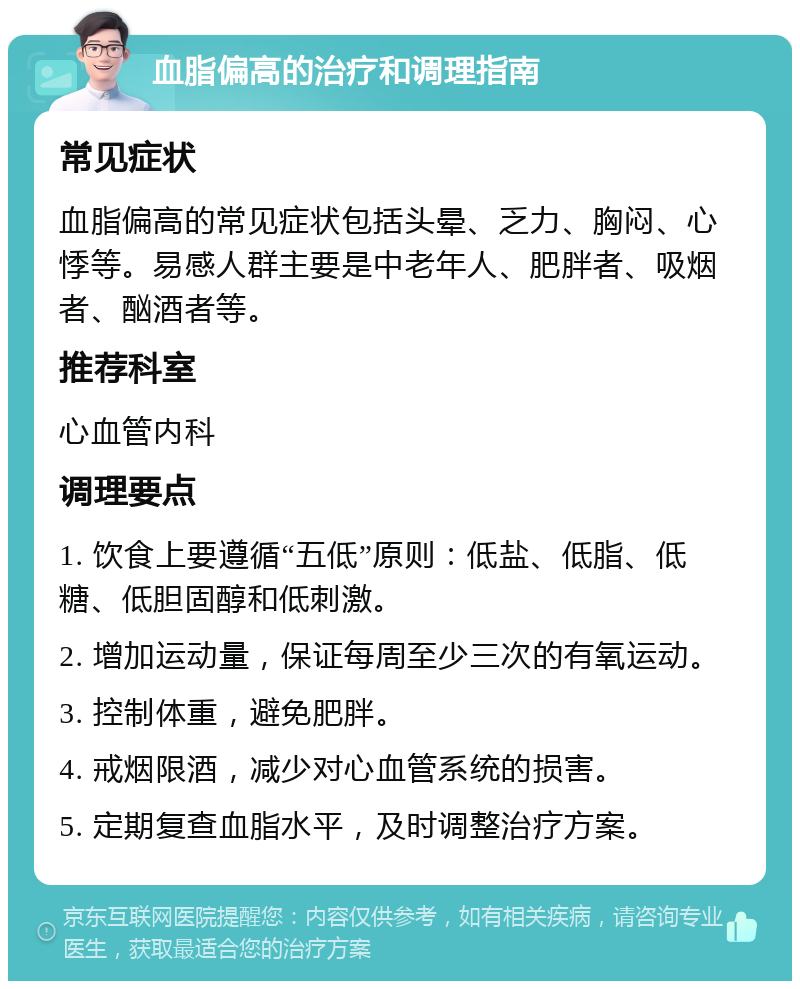 血脂偏高的治疗和调理指南 常见症状 血脂偏高的常见症状包括头晕、乏力、胸闷、心悸等。易感人群主要是中老年人、肥胖者、吸烟者、酗酒者等。 推荐科室 心血管内科 调理要点 1. 饮食上要遵循“五低”原则：低盐、低脂、低糖、低胆固醇和低刺激。 2. 增加运动量，保证每周至少三次的有氧运动。 3. 控制体重，避免肥胖。 4. 戒烟限酒，减少对心血管系统的损害。 5. 定期复查血脂水平，及时调整治疗方案。