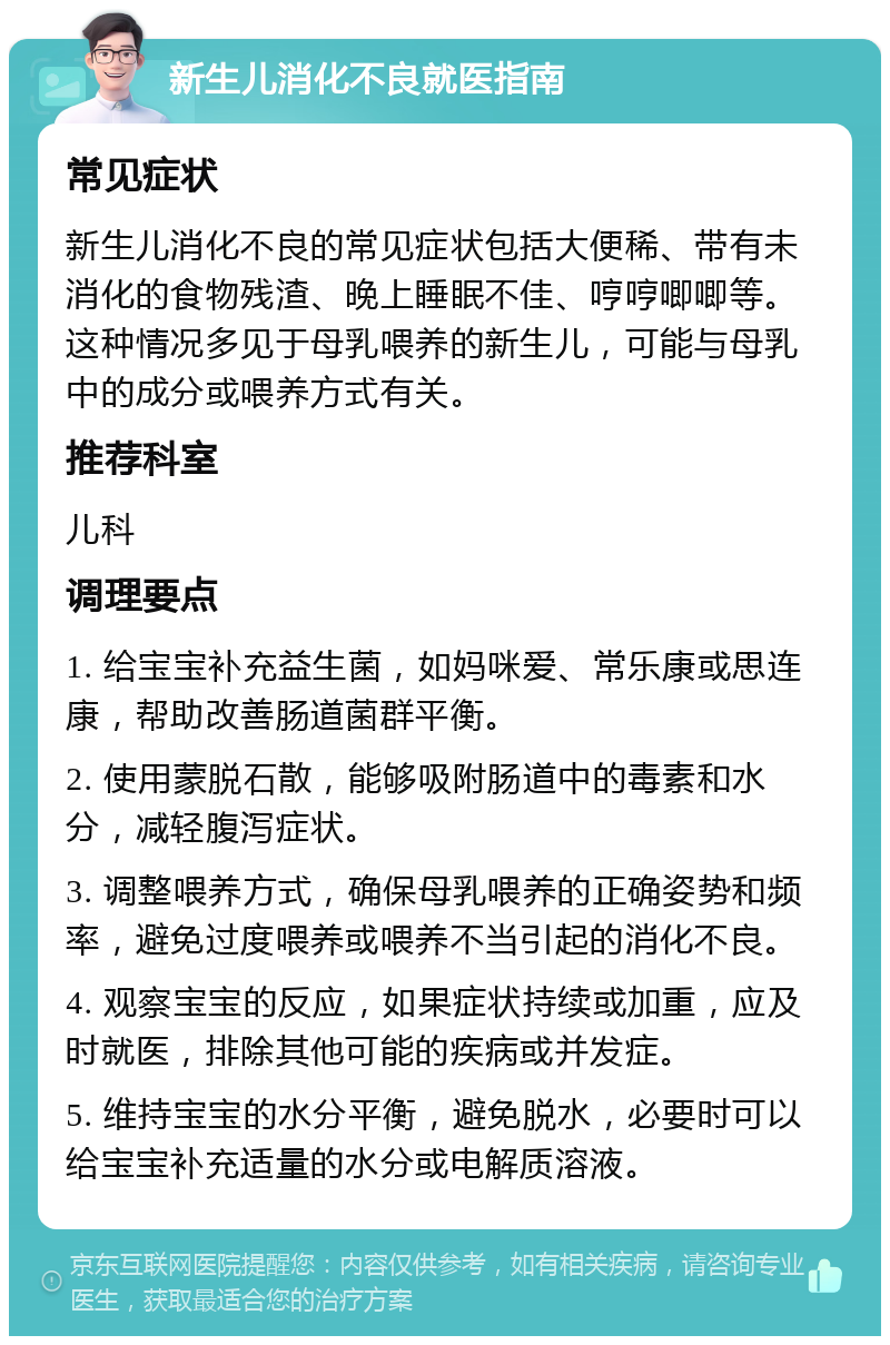 新生儿消化不良就医指南 常见症状 新生儿消化不良的常见症状包括大便稀、带有未消化的食物残渣、晚上睡眠不佳、哼哼唧唧等。这种情况多见于母乳喂养的新生儿，可能与母乳中的成分或喂养方式有关。 推荐科室 儿科 调理要点 1. 给宝宝补充益生菌，如妈咪爱、常乐康或思连康，帮助改善肠道菌群平衡。 2. 使用蒙脱石散，能够吸附肠道中的毒素和水分，减轻腹泻症状。 3. 调整喂养方式，确保母乳喂养的正确姿势和频率，避免过度喂养或喂养不当引起的消化不良。 4. 观察宝宝的反应，如果症状持续或加重，应及时就医，排除其他可能的疾病或并发症。 5. 维持宝宝的水分平衡，避免脱水，必要时可以给宝宝补充适量的水分或电解质溶液。