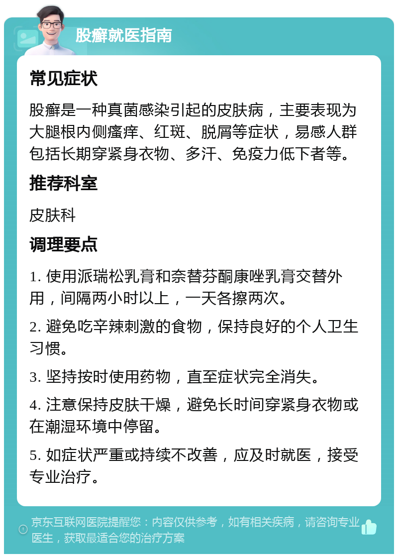 股癣就医指南 常见症状 股癣是一种真菌感染引起的皮肤病，主要表现为大腿根内侧瘙痒、红斑、脱屑等症状，易感人群包括长期穿紧身衣物、多汗、免疫力低下者等。 推荐科室 皮肤科 调理要点 1. 使用派瑞松乳膏和奈替芬酮康唑乳膏交替外用，间隔两小时以上，一天各擦两次。 2. 避免吃辛辣刺激的食物，保持良好的个人卫生习惯。 3. 坚持按时使用药物，直至症状完全消失。 4. 注意保持皮肤干燥，避免长时间穿紧身衣物或在潮湿环境中停留。 5. 如症状严重或持续不改善，应及时就医，接受专业治疗。