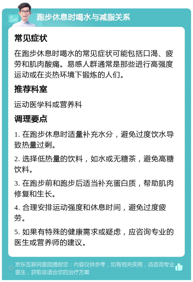 跑步休息时喝水与减脂关系 常见症状 在跑步休息时喝水的常见症状可能包括口渴、疲劳和肌肉酸痛。易感人群通常是那些进行高强度运动或在炎热环境下锻炼的人们。 推荐科室 运动医学科或营养科 调理要点 1. 在跑步休息时适量补充水分，避免过度饮水导致热量过剩。 2. 选择低热量的饮料，如水或无糖茶，避免高糖饮料。 3. 在跑步前和跑步后适当补充蛋白质，帮助肌肉修复和生长。 4. 合理安排运动强度和休息时间，避免过度疲劳。 5. 如果有特殊的健康需求或疑虑，应咨询专业的医生或营养师的建议。