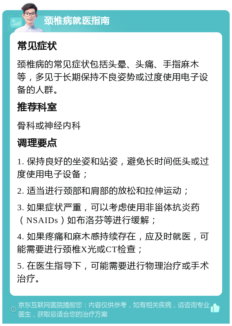 颈椎病就医指南 常见症状 颈椎病的常见症状包括头晕、头痛、手指麻木等，多见于长期保持不良姿势或过度使用电子设备的人群。 推荐科室 骨科或神经内科 调理要点 1. 保持良好的坐姿和站姿，避免长时间低头或过度使用电子设备； 2. 适当进行颈部和肩部的放松和拉伸运动； 3. 如果症状严重，可以考虑使用非甾体抗炎药（NSAIDs）如布洛芬等进行缓解； 4. 如果疼痛和麻木感持续存在，应及时就医，可能需要进行颈椎X光或CT检查； 5. 在医生指导下，可能需要进行物理治疗或手术治疗。