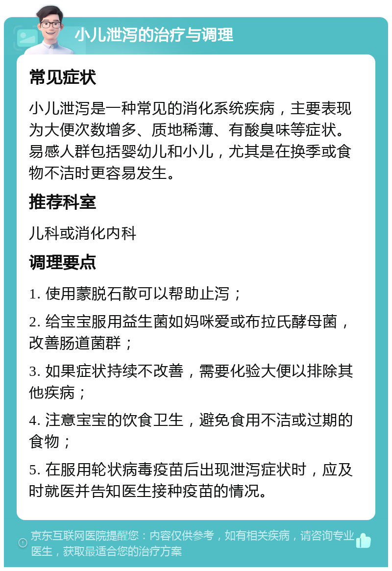 小儿泄泻的治疗与调理 常见症状 小儿泄泻是一种常见的消化系统疾病，主要表现为大便次数增多、质地稀薄、有酸臭味等症状。易感人群包括婴幼儿和小儿，尤其是在换季或食物不洁时更容易发生。 推荐科室 儿科或消化内科 调理要点 1. 使用蒙脱石散可以帮助止泻； 2. 给宝宝服用益生菌如妈咪爱或布拉氏酵母菌，改善肠道菌群； 3. 如果症状持续不改善，需要化验大便以排除其他疾病； 4. 注意宝宝的饮食卫生，避免食用不洁或过期的食物； 5. 在服用轮状病毒疫苗后出现泄泻症状时，应及时就医并告知医生接种疫苗的情况。