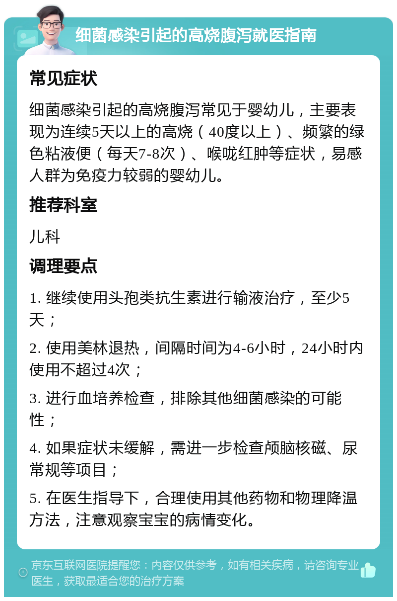 细菌感染引起的高烧腹泻就医指南 常见症状 细菌感染引起的高烧腹泻常见于婴幼儿，主要表现为连续5天以上的高烧（40度以上）、频繁的绿色粘液便（每天7-8次）、喉咙红肿等症状，易感人群为免疫力较弱的婴幼儿。 推荐科室 儿科 调理要点 1. 继续使用头孢类抗生素进行输液治疗，至少5天； 2. 使用美林退热，间隔时间为4-6小时，24小时内使用不超过4次； 3. 进行血培养检查，排除其他细菌感染的可能性； 4. 如果症状未缓解，需进一步检查颅脑核磁、尿常规等项目； 5. 在医生指导下，合理使用其他药物和物理降温方法，注意观察宝宝的病情变化。