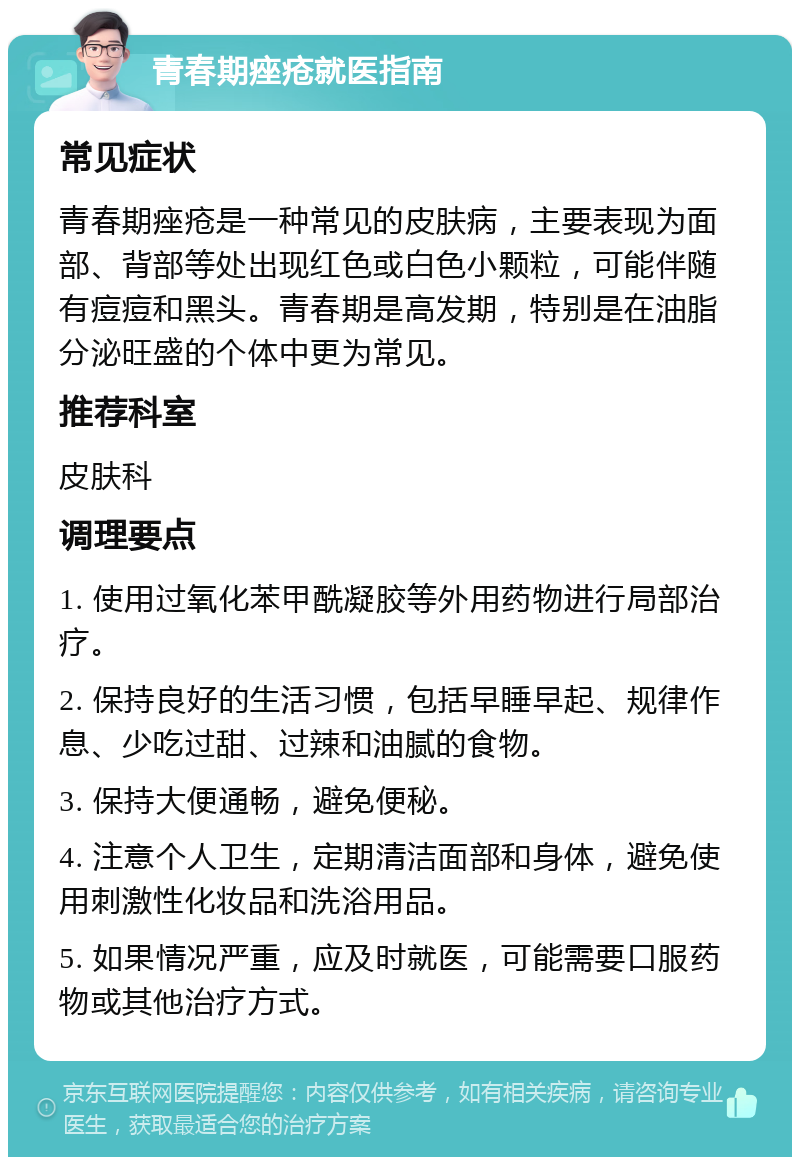 青春期痤疮就医指南 常见症状 青春期痤疮是一种常见的皮肤病，主要表现为面部、背部等处出现红色或白色小颗粒，可能伴随有痘痘和黑头。青春期是高发期，特别是在油脂分泌旺盛的个体中更为常见。 推荐科室 皮肤科 调理要点 1. 使用过氧化苯甲酰凝胶等外用药物进行局部治疗。 2. 保持良好的生活习惯，包括早睡早起、规律作息、少吃过甜、过辣和油腻的食物。 3. 保持大便通畅，避免便秘。 4. 注意个人卫生，定期清洁面部和身体，避免使用刺激性化妆品和洗浴用品。 5. 如果情况严重，应及时就医，可能需要口服药物或其他治疗方式。