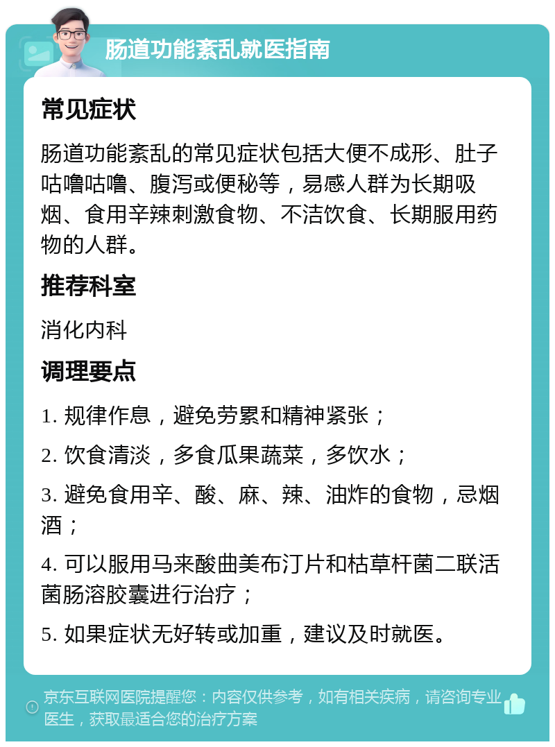 肠道功能紊乱就医指南 常见症状 肠道功能紊乱的常见症状包括大便不成形、肚子咕噜咕噜、腹泻或便秘等，易感人群为长期吸烟、食用辛辣刺激食物、不洁饮食、长期服用药物的人群。 推荐科室 消化内科 调理要点 1. 规律作息，避免劳累和精神紧张； 2. 饮食清淡，多食瓜果蔬菜，多饮水； 3. 避免食用辛、酸、麻、辣、油炸的食物，忌烟酒； 4. 可以服用马来酸曲美布汀片和枯草杆菌二联活菌肠溶胶囊进行治疗； 5. 如果症状无好转或加重，建议及时就医。