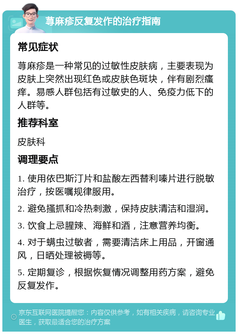 荨麻疹反复发作的治疗指南 常见症状 荨麻疹是一种常见的过敏性皮肤病，主要表现为皮肤上突然出现红色或皮肤色斑块，伴有剧烈瘙痒。易感人群包括有过敏史的人、免疫力低下的人群等。 推荐科室 皮肤科 调理要点 1. 使用依巴斯汀片和盐酸左西替利嗪片进行脱敏治疗，按医嘱规律服用。 2. 避免搔抓和冷热刺激，保持皮肤清洁和湿润。 3. 饮食上忌腥辣、海鲜和酒，注意营养均衡。 4. 对于螨虫过敏者，需要清洁床上用品，开窗通风，日晒处理被褥等。 5. 定期复诊，根据恢复情况调整用药方案，避免反复发作。