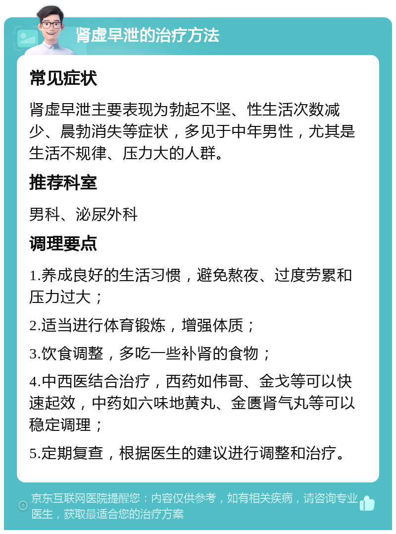 肾虚早泄的治疗方法 常见症状 肾虚早泄主要表现为勃起不坚、性生活次数减少、晨勃消失等症状，多见于中年男性，尤其是生活不规律、压力大的人群。 推荐科室 男科、泌尿外科 调理要点 1.养成良好的生活习惯，避免熬夜、过度劳累和压力过大； 2.适当进行体育锻炼，增强体质； 3.饮食调整，多吃一些补肾的食物； 4.中西医结合治疗，西药如伟哥、金戈等可以快速起效，中药如六味地黄丸、金匮肾气丸等可以稳定调理； 5.定期复查，根据医生的建议进行调整和治疗。