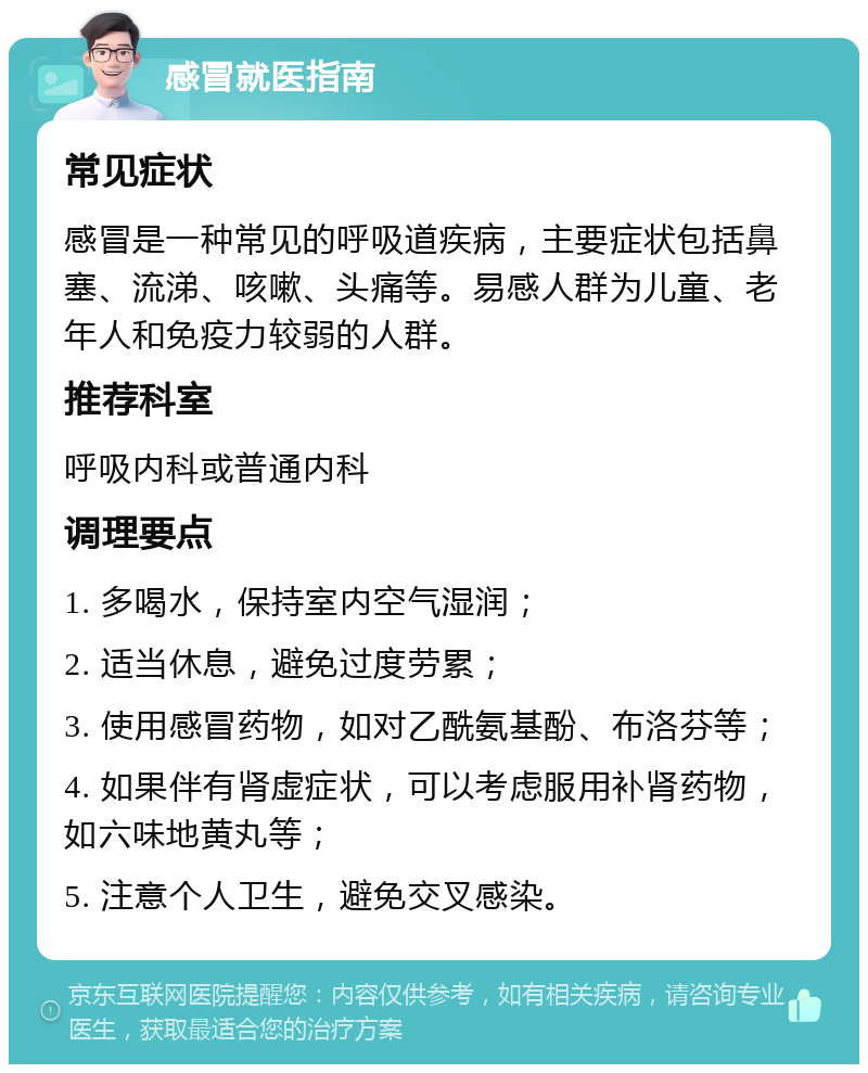 感冒就医指南 常见症状 感冒是一种常见的呼吸道疾病，主要症状包括鼻塞、流涕、咳嗽、头痛等。易感人群为儿童、老年人和免疫力较弱的人群。 推荐科室 呼吸内科或普通内科 调理要点 1. 多喝水，保持室内空气湿润； 2. 适当休息，避免过度劳累； 3. 使用感冒药物，如对乙酰氨基酚、布洛芬等； 4. 如果伴有肾虚症状，可以考虑服用补肾药物，如六味地黄丸等； 5. 注意个人卫生，避免交叉感染。