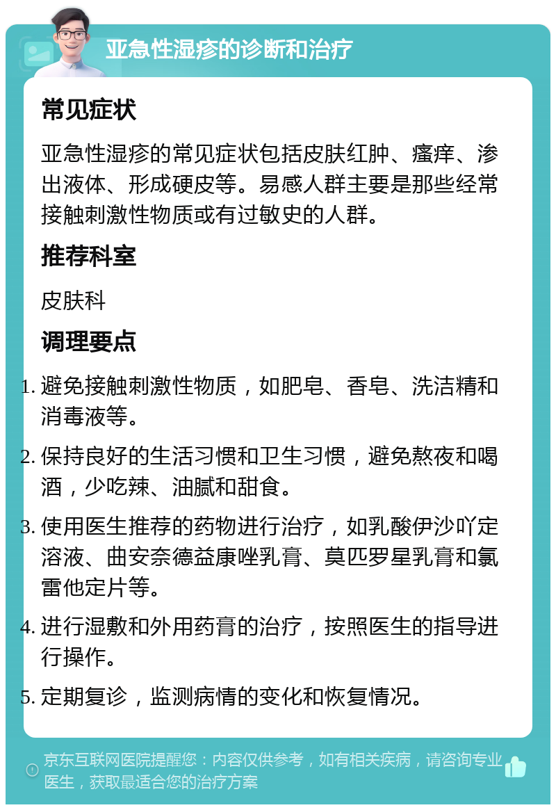 亚急性湿疹的诊断和治疗 常见症状 亚急性湿疹的常见症状包括皮肤红肿、瘙痒、渗出液体、形成硬皮等。易感人群主要是那些经常接触刺激性物质或有过敏史的人群。 推荐科室 皮肤科 调理要点 避免接触刺激性物质，如肥皂、香皂、洗洁精和消毒液等。 保持良好的生活习惯和卫生习惯，避免熬夜和喝酒，少吃辣、油腻和甜食。 使用医生推荐的药物进行治疗，如乳酸伊沙吖定溶液、曲安奈德益康唑乳膏、莫匹罗星乳膏和氯雷他定片等。 进行湿敷和外用药膏的治疗，按照医生的指导进行操作。 定期复诊，监测病情的变化和恢复情况。