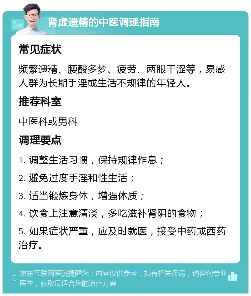 肾虚遗精的中医调理指南 常见症状 频繁遗精、腰酸多梦、疲劳、两眼干涩等，易感人群为长期手淫或生活不规律的年轻人。 推荐科室 中医科或男科 调理要点 1. 调整生活习惯，保持规律作息； 2. 避免过度手淫和性生活； 3. 适当锻炼身体，增强体质； 4. 饮食上注意清淡，多吃滋补肾阴的食物； 5. 如果症状严重，应及时就医，接受中药或西药治疗。