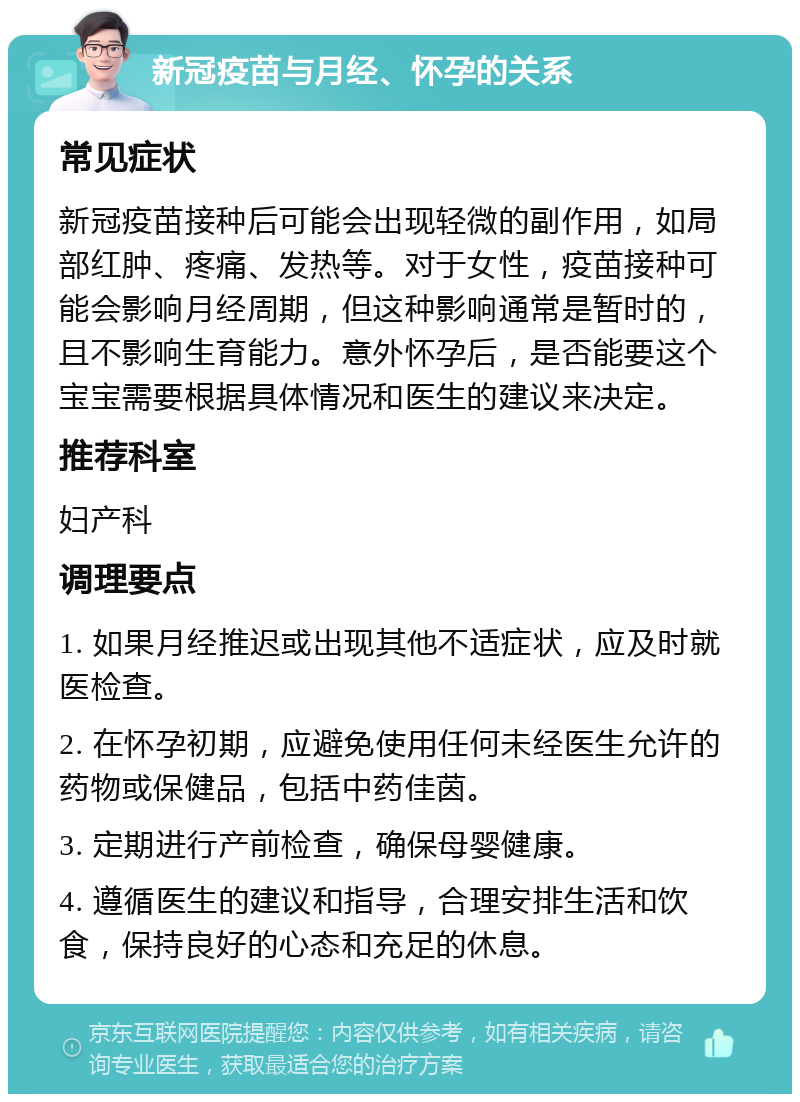 新冠疫苗与月经、怀孕的关系 常见症状 新冠疫苗接种后可能会出现轻微的副作用，如局部红肿、疼痛、发热等。对于女性，疫苗接种可能会影响月经周期，但这种影响通常是暂时的，且不影响生育能力。意外怀孕后，是否能要这个宝宝需要根据具体情况和医生的建议来决定。 推荐科室 妇产科 调理要点 1. 如果月经推迟或出现其他不适症状，应及时就医检查。 2. 在怀孕初期，应避免使用任何未经医生允许的药物或保健品，包括中药佳茵。 3. 定期进行产前检查，确保母婴健康。 4. 遵循医生的建议和指导，合理安排生活和饮食，保持良好的心态和充足的休息。