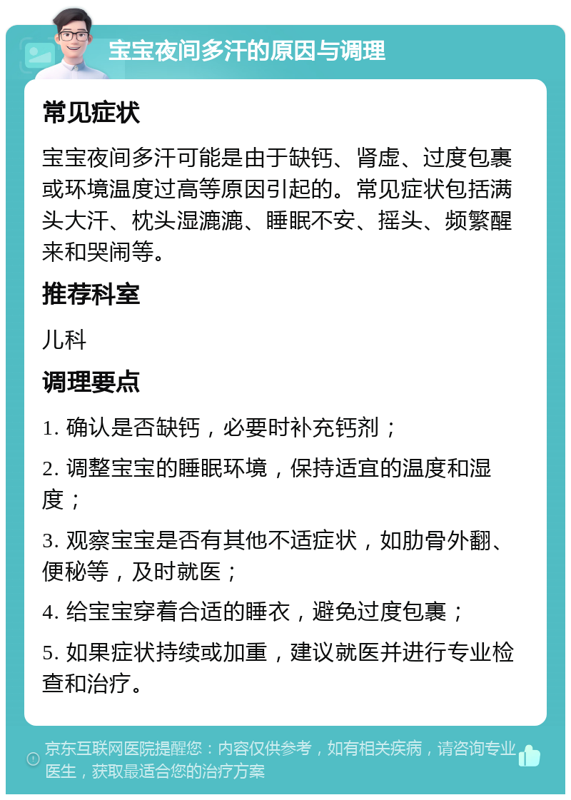 宝宝夜间多汗的原因与调理 常见症状 宝宝夜间多汗可能是由于缺钙、肾虚、过度包裹或环境温度过高等原因引起的。常见症状包括满头大汗、枕头湿漉漉、睡眠不安、摇头、频繁醒来和哭闹等。 推荐科室 儿科 调理要点 1. 确认是否缺钙，必要时补充钙剂； 2. 调整宝宝的睡眠环境，保持适宜的温度和湿度； 3. 观察宝宝是否有其他不适症状，如肋骨外翻、便秘等，及时就医； 4. 给宝宝穿着合适的睡衣，避免过度包裹； 5. 如果症状持续或加重，建议就医并进行专业检查和治疗。