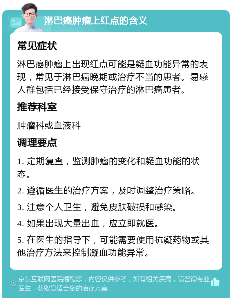 淋巴癌肿瘤上红点的含义 常见症状 淋巴癌肿瘤上出现红点可能是凝血功能异常的表现，常见于淋巴癌晚期或治疗不当的患者。易感人群包括已经接受保守治疗的淋巴癌患者。 推荐科室 肿瘤科或血液科 调理要点 1. 定期复查，监测肿瘤的变化和凝血功能的状态。 2. 遵循医生的治疗方案，及时调整治疗策略。 3. 注意个人卫生，避免皮肤破损和感染。 4. 如果出现大量出血，应立即就医。 5. 在医生的指导下，可能需要使用抗凝药物或其他治疗方法来控制凝血功能异常。