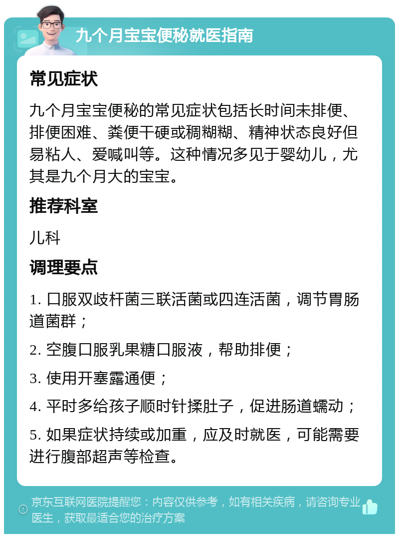 九个月宝宝便秘就医指南 常见症状 九个月宝宝便秘的常见症状包括长时间未排便、排便困难、粪便干硬或稠糊糊、精神状态良好但易粘人、爱喊叫等。这种情况多见于婴幼儿，尤其是九个月大的宝宝。 推荐科室 儿科 调理要点 1. 口服双歧杆菌三联活菌或四连活菌，调节胃肠道菌群； 2. 空腹口服乳果糖口服液，帮助排便； 3. 使用开塞露通便； 4. 平时多给孩子顺时针揉肚子，促进肠道蠕动； 5. 如果症状持续或加重，应及时就医，可能需要进行腹部超声等检查。