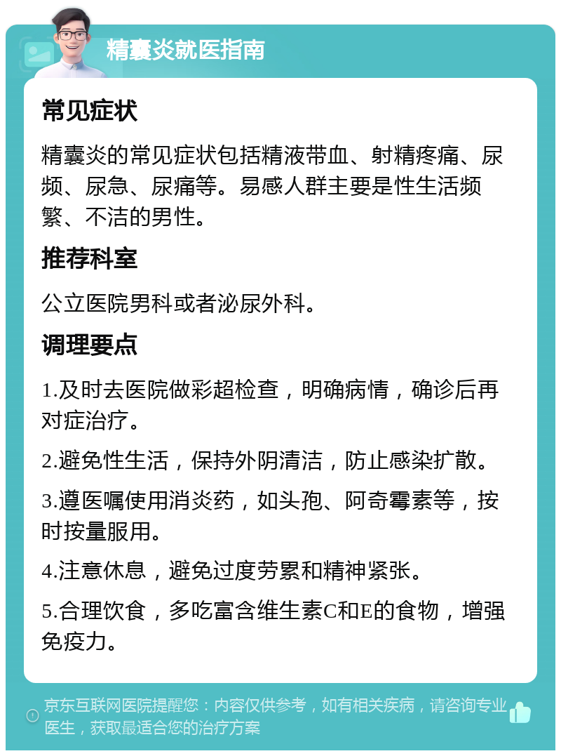 精囊炎就医指南 常见症状 精囊炎的常见症状包括精液带血、射精疼痛、尿频、尿急、尿痛等。易感人群主要是性生活频繁、不洁的男性。 推荐科室 公立医院男科或者泌尿外科。 调理要点 1.及时去医院做彩超检查，明确病情，确诊后再对症治疗。 2.避免性生活，保持外阴清洁，防止感染扩散。 3.遵医嘱使用消炎药，如头孢、阿奇霉素等，按时按量服用。 4.注意休息，避免过度劳累和精神紧张。 5.合理饮食，多吃富含维生素C和E的食物，增强免疫力。