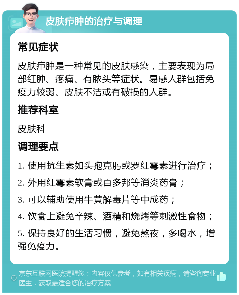 皮肤疖肿的治疗与调理 常见症状 皮肤疖肿是一种常见的皮肤感染，主要表现为局部红肿、疼痛、有脓头等症状。易感人群包括免疫力较弱、皮肤不洁或有破损的人群。 推荐科室 皮肤科 调理要点 1. 使用抗生素如头孢克肟或罗红霉素进行治疗； 2. 外用红霉素软膏或百多邦等消炎药膏； 3. 可以辅助使用牛黄解毒片等中成药； 4. 饮食上避免辛辣、酒精和烧烤等刺激性食物； 5. 保持良好的生活习惯，避免熬夜，多喝水，增强免疫力。