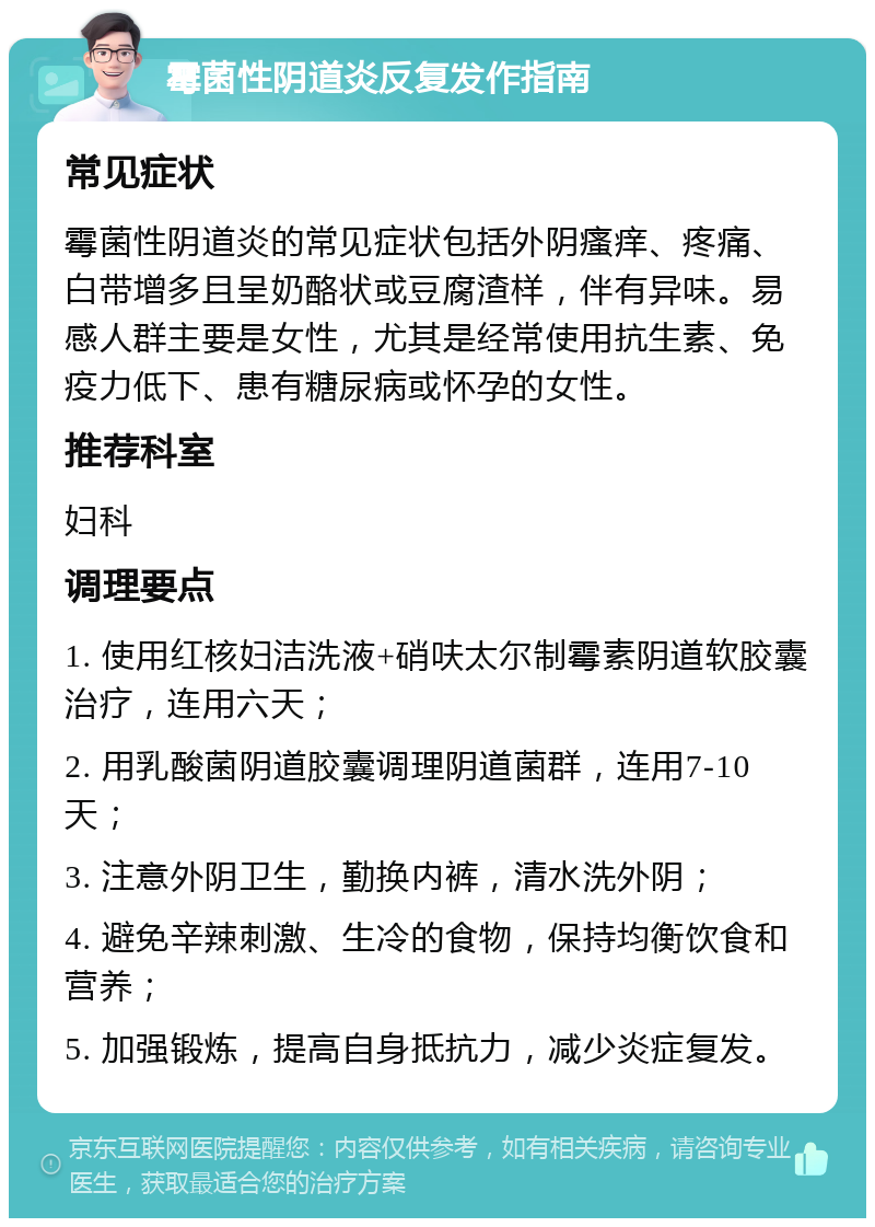 霉菌性阴道炎反复发作指南 常见症状 霉菌性阴道炎的常见症状包括外阴瘙痒、疼痛、白带增多且呈奶酪状或豆腐渣样，伴有异味。易感人群主要是女性，尤其是经常使用抗生素、免疫力低下、患有糖尿病或怀孕的女性。 推荐科室 妇科 调理要点 1. 使用红核妇洁洗液+硝呋太尔制霉素阴道软胶囊治疗，连用六天； 2. 用乳酸菌阴道胶囊调理阴道菌群，连用7-10天； 3. 注意外阴卫生，勤换内裤，清水洗外阴； 4. 避免辛辣刺激、生冷的食物，保持均衡饮食和营养； 5. 加强锻炼，提高自身抵抗力，减少炎症复发。