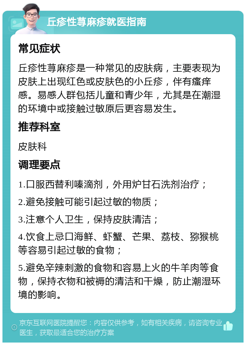 丘疹性荨麻疹就医指南 常见症状 丘疹性荨麻疹是一种常见的皮肤病，主要表现为皮肤上出现红色或皮肤色的小丘疹，伴有瘙痒感。易感人群包括儿童和青少年，尤其是在潮湿的环境中或接触过敏原后更容易发生。 推荐科室 皮肤科 调理要点 1.口服西替利嗪滴剂，外用炉甘石洗剂治疗； 2.避免接触可能引起过敏的物质； 3.注意个人卫生，保持皮肤清洁； 4.饮食上忌口海鲜、虾蟹、芒果、荔枝、猕猴桃等容易引起过敏的食物； 5.避免辛辣刺激的食物和容易上火的牛羊肉等食物，保持衣物和被褥的清洁和干燥，防止潮湿环境的影响。