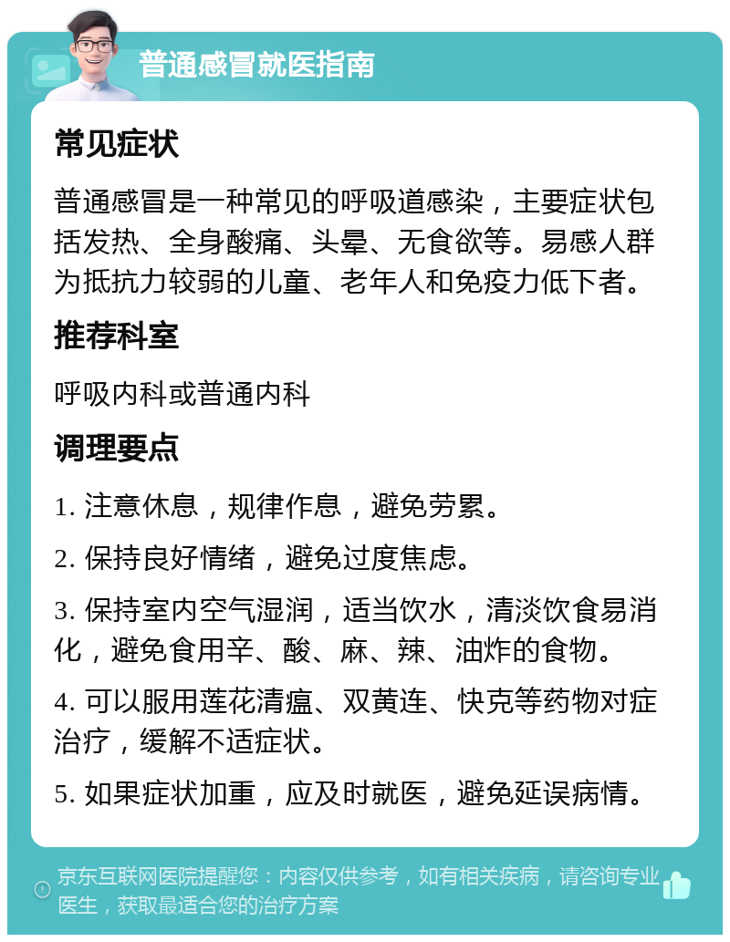 普通感冒就医指南 常见症状 普通感冒是一种常见的呼吸道感染，主要症状包括发热、全身酸痛、头晕、无食欲等。易感人群为抵抗力较弱的儿童、老年人和免疫力低下者。 推荐科室 呼吸内科或普通内科 调理要点 1. 注意休息，规律作息，避免劳累。 2. 保持良好情绪，避免过度焦虑。 3. 保持室内空气湿润，适当饮水，清淡饮食易消化，避免食用辛、酸、麻、辣、油炸的食物。 4. 可以服用莲花清瘟、双黄连、快克等药物对症治疗，缓解不适症状。 5. 如果症状加重，应及时就医，避免延误病情。