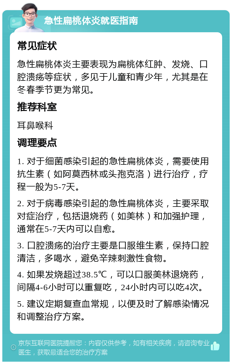 急性扁桃体炎就医指南 常见症状 急性扁桃体炎主要表现为扁桃体红肿、发烧、口腔溃疡等症状，多见于儿童和青少年，尤其是在冬春季节更为常见。 推荐科室 耳鼻喉科 调理要点 1. 对于细菌感染引起的急性扁桃体炎，需要使用抗生素（如阿莫西林或头孢克洛）进行治疗，疗程一般为5-7天。 2. 对于病毒感染引起的急性扁桃体炎，主要采取对症治疗，包括退烧药（如美林）和加强护理，通常在5-7天内可以自愈。 3. 口腔溃疡的治疗主要是口服维生素，保持口腔清洁，多喝水，避免辛辣刺激性食物。 4. 如果发烧超过38.5℃，可以口服美林退烧药，间隔4-6小时可以重复吃，24小时内可以吃4次。 5. 建议定期复查血常规，以便及时了解感染情况和调整治疗方案。