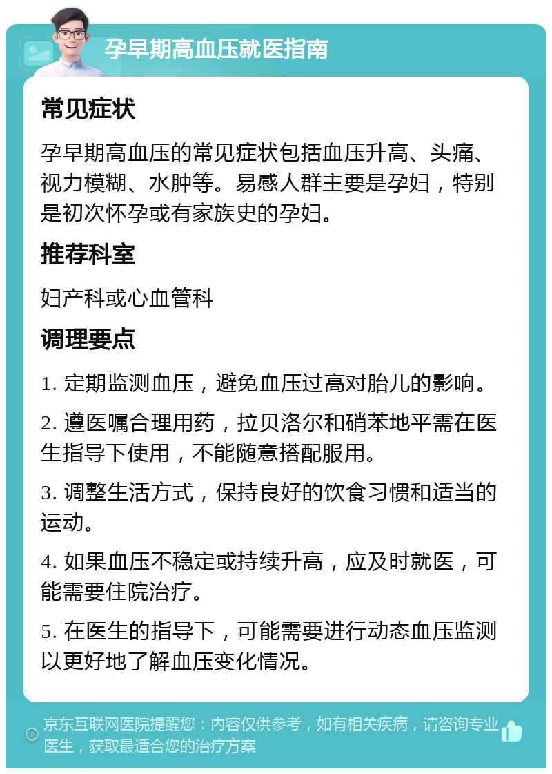 孕早期高血压就医指南 常见症状 孕早期高血压的常见症状包括血压升高、头痛、视力模糊、水肿等。易感人群主要是孕妇，特别是初次怀孕或有家族史的孕妇。 推荐科室 妇产科或心血管科 调理要点 1. 定期监测血压，避免血压过高对胎儿的影响。 2. 遵医嘱合理用药，拉贝洛尔和硝苯地平需在医生指导下使用，不能随意搭配服用。 3. 调整生活方式，保持良好的饮食习惯和适当的运动。 4. 如果血压不稳定或持续升高，应及时就医，可能需要住院治疗。 5. 在医生的指导下，可能需要进行动态血压监测以更好地了解血压变化情况。