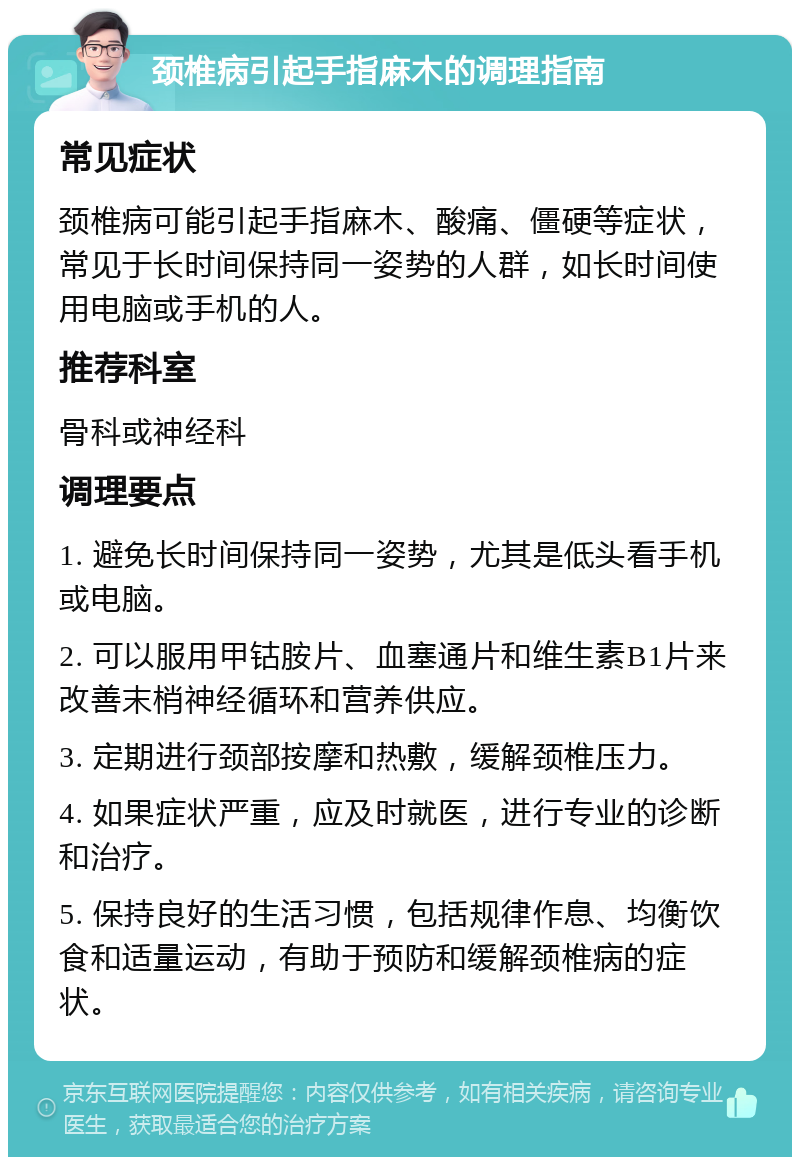 颈椎病引起手指麻木的调理指南 常见症状 颈椎病可能引起手指麻木、酸痛、僵硬等症状，常见于长时间保持同一姿势的人群，如长时间使用电脑或手机的人。 推荐科室 骨科或神经科 调理要点 1. 避免长时间保持同一姿势，尤其是低头看手机或电脑。 2. 可以服用甲钴胺片、血塞通片和维生素B1片来改善末梢神经循环和营养供应。 3. 定期进行颈部按摩和热敷，缓解颈椎压力。 4. 如果症状严重，应及时就医，进行专业的诊断和治疗。 5. 保持良好的生活习惯，包括规律作息、均衡饮食和适量运动，有助于预防和缓解颈椎病的症状。