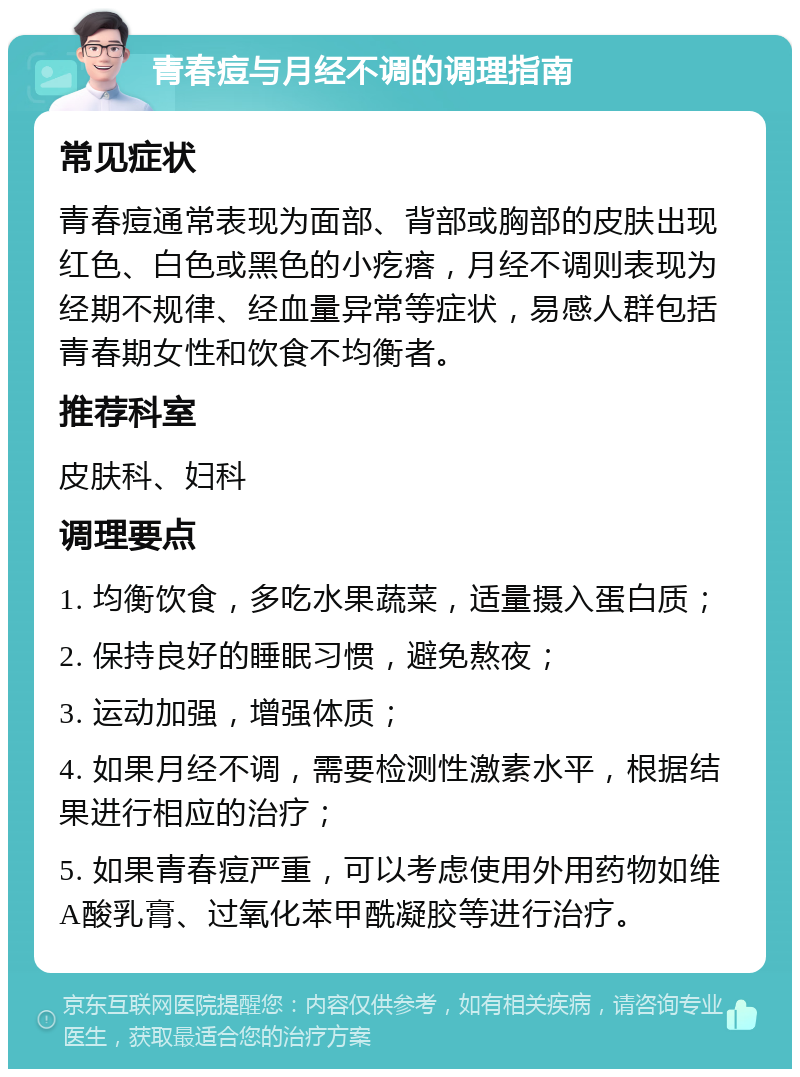 青春痘与月经不调的调理指南 常见症状 青春痘通常表现为面部、背部或胸部的皮肤出现红色、白色或黑色的小疙瘩，月经不调则表现为经期不规律、经血量异常等症状，易感人群包括青春期女性和饮食不均衡者。 推荐科室 皮肤科、妇科 调理要点 1. 均衡饮食，多吃水果蔬菜，适量摄入蛋白质； 2. 保持良好的睡眠习惯，避免熬夜； 3. 运动加强，增强体质； 4. 如果月经不调，需要检测性激素水平，根据结果进行相应的治疗； 5. 如果青春痘严重，可以考虑使用外用药物如维A酸乳膏、过氧化苯甲酰凝胶等进行治疗。