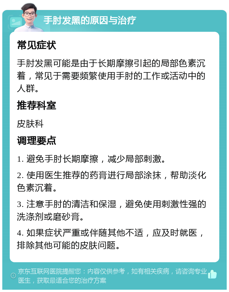 手肘发黑的原因与治疗 常见症状 手肘发黑可能是由于长期摩擦引起的局部色素沉着，常见于需要频繁使用手肘的工作或活动中的人群。 推荐科室 皮肤科 调理要点 1. 避免手肘长期摩擦，减少局部刺激。 2. 使用医生推荐的药膏进行局部涂抹，帮助淡化色素沉着。 3. 注意手肘的清洁和保湿，避免使用刺激性强的洗涤剂或磨砂膏。 4. 如果症状严重或伴随其他不适，应及时就医，排除其他可能的皮肤问题。