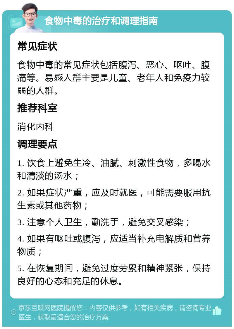 食物中毒的治疗和调理指南 常见症状 食物中毒的常见症状包括腹泻、恶心、呕吐、腹痛等。易感人群主要是儿童、老年人和免疫力较弱的人群。 推荐科室 消化内科 调理要点 1. 饮食上避免生冷、油腻、刺激性食物，多喝水和清淡的汤水； 2. 如果症状严重，应及时就医，可能需要服用抗生素或其他药物； 3. 注意个人卫生，勤洗手，避免交叉感染； 4. 如果有呕吐或腹泻，应适当补充电解质和营养物质； 5. 在恢复期间，避免过度劳累和精神紧张，保持良好的心态和充足的休息。