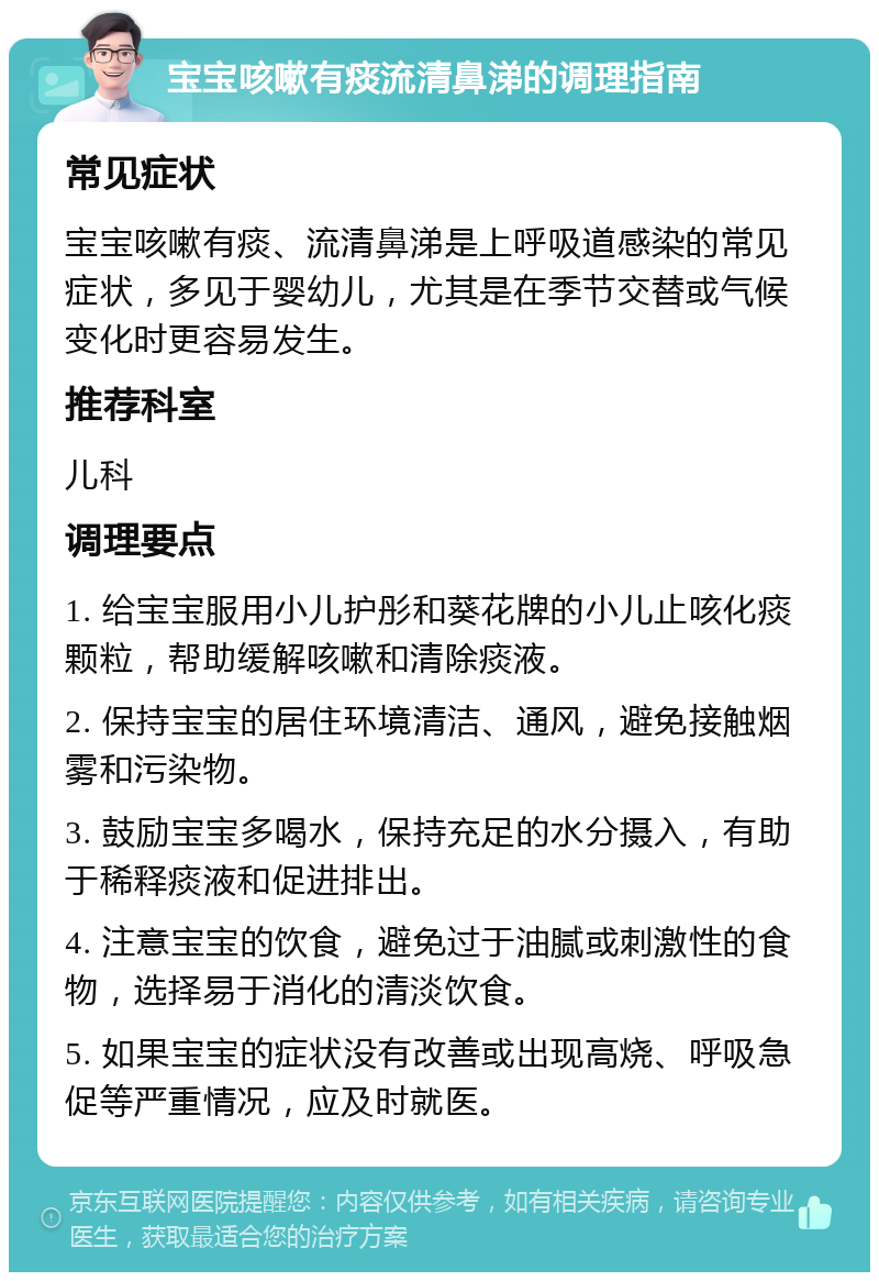 宝宝咳嗽有痰流清鼻涕的调理指南 常见症状 宝宝咳嗽有痰、流清鼻涕是上呼吸道感染的常见症状，多见于婴幼儿，尤其是在季节交替或气候变化时更容易发生。 推荐科室 儿科 调理要点 1. 给宝宝服用小儿护彤和葵花牌的小儿止咳化痰颗粒，帮助缓解咳嗽和清除痰液。 2. 保持宝宝的居住环境清洁、通风，避免接触烟雾和污染物。 3. 鼓励宝宝多喝水，保持充足的水分摄入，有助于稀释痰液和促进排出。 4. 注意宝宝的饮食，避免过于油腻或刺激性的食物，选择易于消化的清淡饮食。 5. 如果宝宝的症状没有改善或出现高烧、呼吸急促等严重情况，应及时就医。