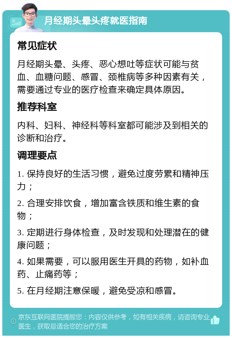 月经期头晕头疼就医指南 常见症状 月经期头晕、头疼、恶心想吐等症状可能与贫血、血糖问题、感冒、颈椎病等多种因素有关，需要通过专业的医疗检查来确定具体原因。 推荐科室 内科、妇科、神经科等科室都可能涉及到相关的诊断和治疗。 调理要点 1. 保持良好的生活习惯，避免过度劳累和精神压力； 2. 合理安排饮食，增加富含铁质和维生素的食物； 3. 定期进行身体检查，及时发现和处理潜在的健康问题； 4. 如果需要，可以服用医生开具的药物，如补血药、止痛药等； 5. 在月经期注意保暖，避免受凉和感冒。