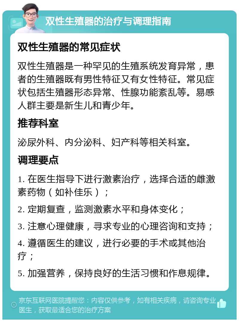 双性生殖器的治疗与调理指南 双性生殖器的常见症状 双性生殖器是一种罕见的生殖系统发育异常，患者的生殖器既有男性特征又有女性特征。常见症状包括生殖器形态异常、性腺功能紊乱等。易感人群主要是新生儿和青少年。 推荐科室 泌尿外科、内分泌科、妇产科等相关科室。 调理要点 1. 在医生指导下进行激素治疗，选择合适的雌激素药物（如补佳乐）； 2. 定期复查，监测激素水平和身体变化； 3. 注意心理健康，寻求专业的心理咨询和支持； 4. 遵循医生的建议，进行必要的手术或其他治疗； 5. 加强营养，保持良好的生活习惯和作息规律。