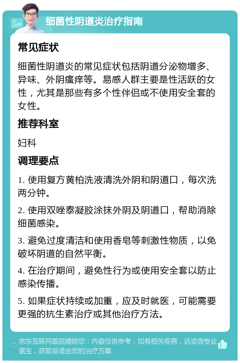 细菌性阴道炎治疗指南 常见症状 细菌性阴道炎的常见症状包括阴道分泌物增多、异味、外阴瘙痒等。易感人群主要是性活跃的女性，尤其是那些有多个性伴侣或不使用安全套的女性。 推荐科室 妇科 调理要点 1. 使用复方黄柏洗液清洗外阴和阴道口，每次洗两分钟。 2. 使用双唑泰凝胶涂抹外阴及阴道口，帮助消除细菌感染。 3. 避免过度清洁和使用香皂等刺激性物质，以免破坏阴道的自然平衡。 4. 在治疗期间，避免性行为或使用安全套以防止感染传播。 5. 如果症状持续或加重，应及时就医，可能需要更强的抗生素治疗或其他治疗方法。