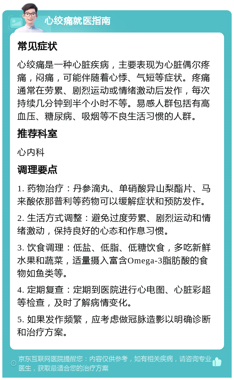 心绞痛就医指南 常见症状 心绞痛是一种心脏疾病，主要表现为心脏偶尔疼痛，闷痛，可能伴随着心悸、气短等症状。疼痛通常在劳累、剧烈运动或情绪激动后发作，每次持续几分钟到半个小时不等。易感人群包括有高血压、糖尿病、吸烟等不良生活习惯的人群。 推荐科室 心内科 调理要点 1. 药物治疗：丹参滴丸、单硝酸异山梨酯片、马来酸依那普利等药物可以缓解症状和预防发作。 2. 生活方式调整：避免过度劳累、剧烈运动和情绪激动，保持良好的心态和作息习惯。 3. 饮食调理：低盐、低脂、低糖饮食，多吃新鲜水果和蔬菜，适量摄入富含Omega-3脂肪酸的食物如鱼类等。 4. 定期复查：定期到医院进行心电图、心脏彩超等检查，及时了解病情变化。 5. 如果发作频繁，应考虑做冠脉造影以明确诊断和治疗方案。