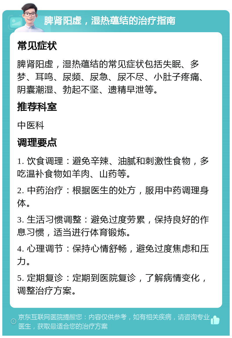 脾肾阳虚，湿热蕴结的治疗指南 常见症状 脾肾阳虚，湿热蕴结的常见症状包括失眠、多梦、耳鸣、尿频、尿急、尿不尽、小肚子疼痛、阴囊潮湿、勃起不坚、遗精早泄等。 推荐科室 中医科 调理要点 1. 饮食调理：避免辛辣、油腻和刺激性食物，多吃温补食物如羊肉、山药等。 2. 中药治疗：根据医生的处方，服用中药调理身体。 3. 生活习惯调整：避免过度劳累，保持良好的作息习惯，适当进行体育锻炼。 4. 心理调节：保持心情舒畅，避免过度焦虑和压力。 5. 定期复诊：定期到医院复诊，了解病情变化，调整治疗方案。