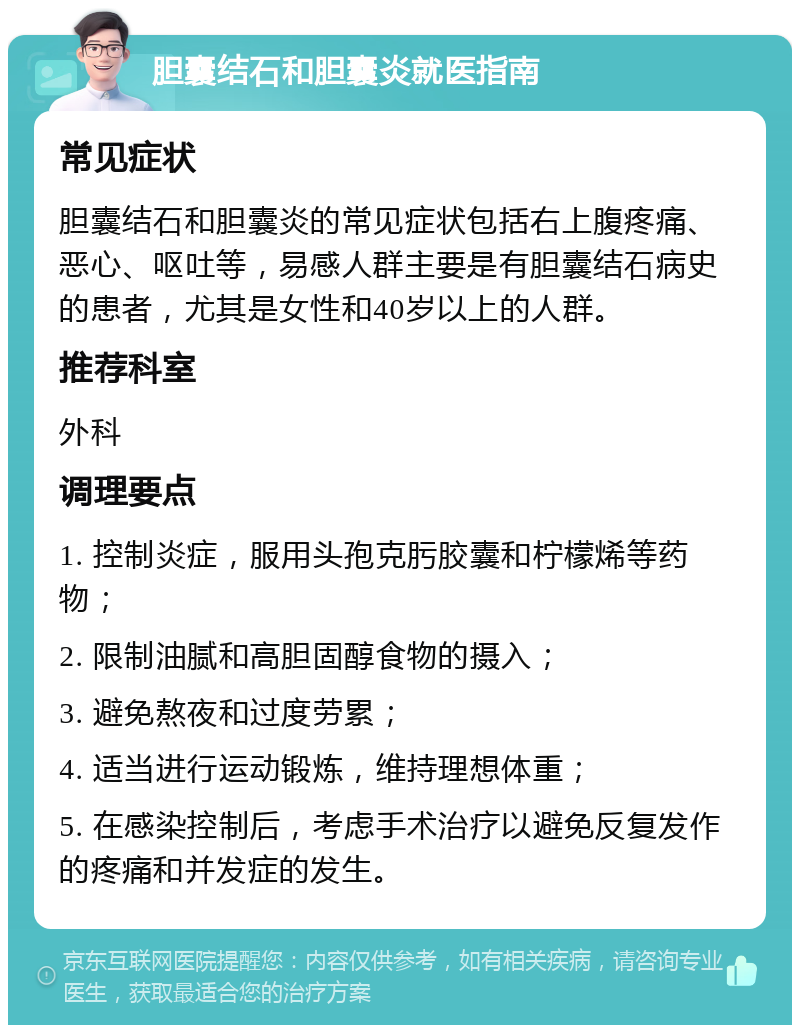 胆囊结石和胆囊炎就医指南 常见症状 胆囊结石和胆囊炎的常见症状包括右上腹疼痛、恶心、呕吐等，易感人群主要是有胆囊结石病史的患者，尤其是女性和40岁以上的人群。 推荐科室 外科 调理要点 1. 控制炎症，服用头孢克肟胶囊和柠檬烯等药物； 2. 限制油腻和高胆固醇食物的摄入； 3. 避免熬夜和过度劳累； 4. 适当进行运动锻炼，维持理想体重； 5. 在感染控制后，考虑手术治疗以避免反复发作的疼痛和并发症的发生。