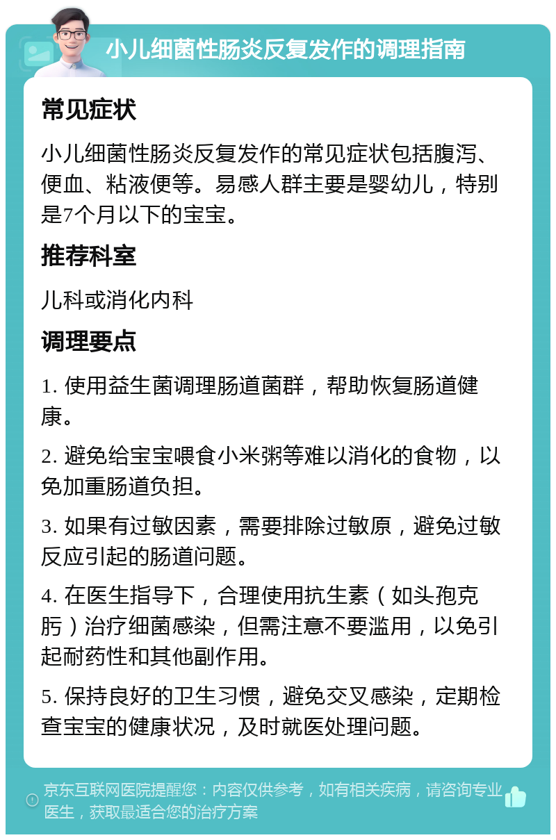 小儿细菌性肠炎反复发作的调理指南 常见症状 小儿细菌性肠炎反复发作的常见症状包括腹泻、便血、粘液便等。易感人群主要是婴幼儿，特别是7个月以下的宝宝。 推荐科室 儿科或消化内科 调理要点 1. 使用益生菌调理肠道菌群，帮助恢复肠道健康。 2. 避免给宝宝喂食小米粥等难以消化的食物，以免加重肠道负担。 3. 如果有过敏因素，需要排除过敏原，避免过敏反应引起的肠道问题。 4. 在医生指导下，合理使用抗生素（如头孢克肟）治疗细菌感染，但需注意不要滥用，以免引起耐药性和其他副作用。 5. 保持良好的卫生习惯，避免交叉感染，定期检查宝宝的健康状况，及时就医处理问题。