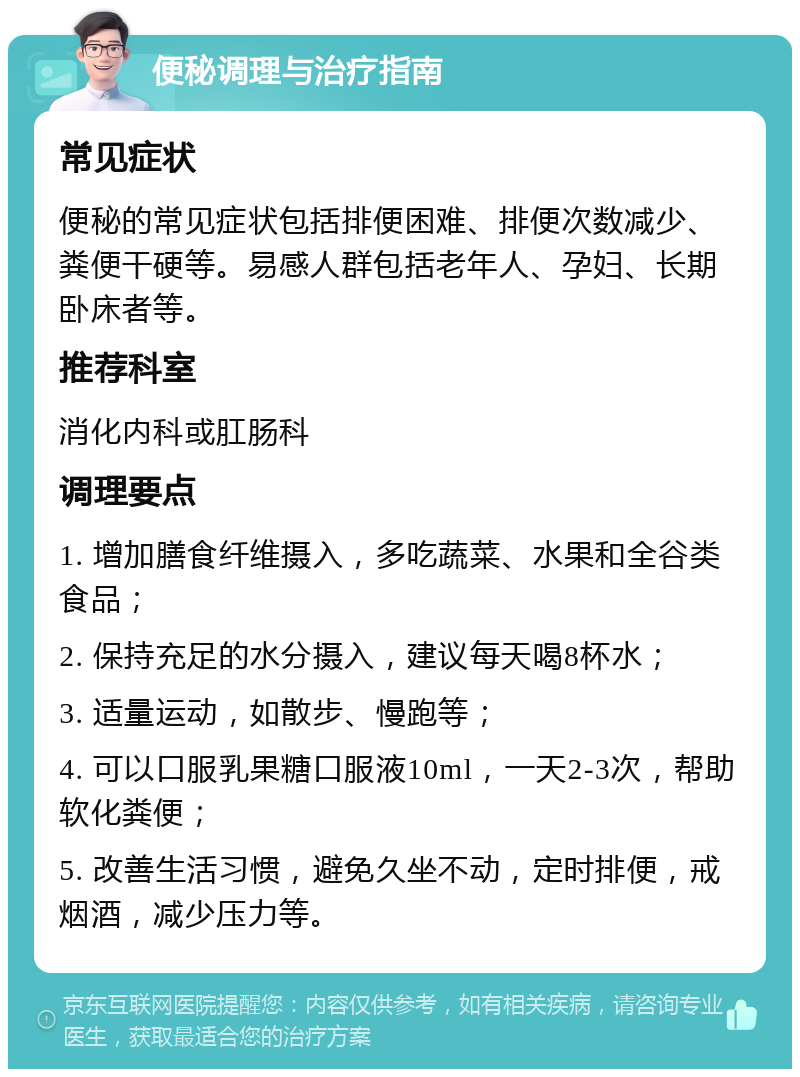 便秘调理与治疗指南 常见症状 便秘的常见症状包括排便困难、排便次数减少、粪便干硬等。易感人群包括老年人、孕妇、长期卧床者等。 推荐科室 消化内科或肛肠科 调理要点 1. 增加膳食纤维摄入，多吃蔬菜、水果和全谷类食品； 2. 保持充足的水分摄入，建议每天喝8杯水； 3. 适量运动，如散步、慢跑等； 4. 可以口服乳果糖口服液10ml，一天2-3次，帮助软化粪便； 5. 改善生活习惯，避免久坐不动，定时排便，戒烟酒，减少压力等。