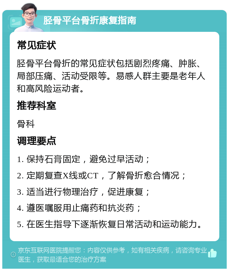 胫骨平台骨折康复指南 常见症状 胫骨平台骨折的常见症状包括剧烈疼痛、肿胀、局部压痛、活动受限等。易感人群主要是老年人和高风险运动者。 推荐科室 骨科 调理要点 1. 保持石膏固定，避免过早活动； 2. 定期复查X线或CT，了解骨折愈合情况； 3. 适当进行物理治疗，促进康复； 4. 遵医嘱服用止痛药和抗炎药； 5. 在医生指导下逐渐恢复日常活动和运动能力。