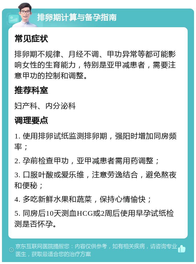 排卵期计算与备孕指南 常见症状 排卵期不规律、月经不调、甲功异常等都可能影响女性的生育能力，特别是亚甲减患者，需要注意甲功的控制和调整。 推荐科室 妇产科、内分泌科 调理要点 1. 使用排卵试纸监测排卵期，强阳时增加同房频率； 2. 孕前检查甲功，亚甲减患者需用药调整； 3. 口服叶酸或爱乐维，注意劳逸结合，避免熬夜和便秘； 4. 多吃新鲜水果和蔬菜，保持心情愉快； 5. 同房后10天测血HCG或2周后使用早孕试纸检测是否怀孕。