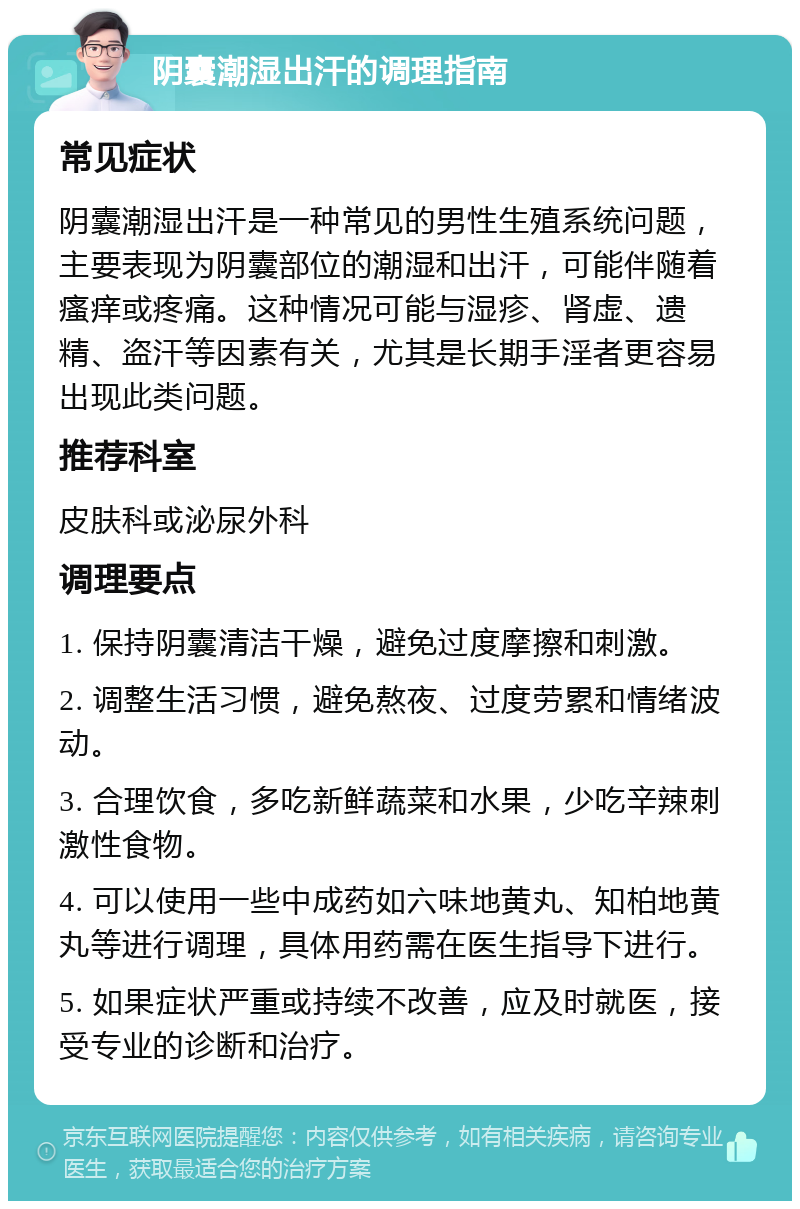 阴囊潮湿出汗的调理指南 常见症状 阴囊潮湿出汗是一种常见的男性生殖系统问题，主要表现为阴囊部位的潮湿和出汗，可能伴随着瘙痒或疼痛。这种情况可能与湿疹、肾虚、遗精、盗汗等因素有关，尤其是长期手淫者更容易出现此类问题。 推荐科室 皮肤科或泌尿外科 调理要点 1. 保持阴囊清洁干燥，避免过度摩擦和刺激。 2. 调整生活习惯，避免熬夜、过度劳累和情绪波动。 3. 合理饮食，多吃新鲜蔬菜和水果，少吃辛辣刺激性食物。 4. 可以使用一些中成药如六味地黄丸、知柏地黄丸等进行调理，具体用药需在医生指导下进行。 5. 如果症状严重或持续不改善，应及时就医，接受专业的诊断和治疗。