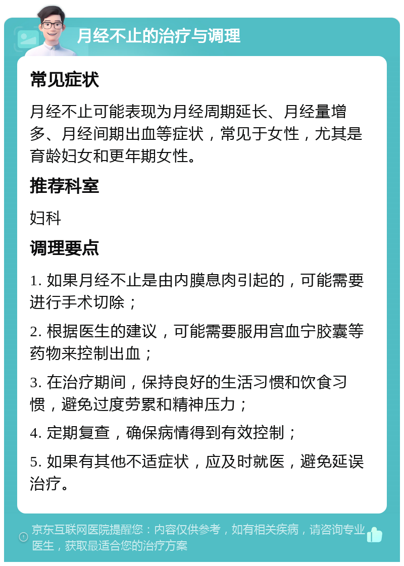 月经不止的治疗与调理 常见症状 月经不止可能表现为月经周期延长、月经量增多、月经间期出血等症状，常见于女性，尤其是育龄妇女和更年期女性。 推荐科室 妇科 调理要点 1. 如果月经不止是由内膜息肉引起的，可能需要进行手术切除； 2. 根据医生的建议，可能需要服用宫血宁胶囊等药物来控制出血； 3. 在治疗期间，保持良好的生活习惯和饮食习惯，避免过度劳累和精神压力； 4. 定期复查，确保病情得到有效控制； 5. 如果有其他不适症状，应及时就医，避免延误治疗。