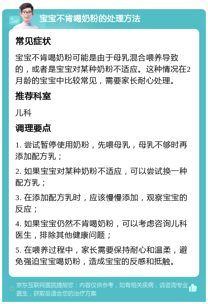 宝宝不肯喝奶粉的处理方法 常见症状 宝宝不肯喝奶粉可能是由于母乳混合喂养导致的，或者是宝宝对某种奶粉不适应。这种情况在2月龄的宝宝中比较常见，需要家长耐心处理。 推荐科室 儿科 调理要点 1. 尝试暂停使用奶粉，先喂母乳，母乳不够时再添加配方乳； 2. 如果宝宝对某种奶粉不适应，可以尝试换一种配方乳； 3. 在添加配方乳时，应该慢慢添加，观察宝宝的反应； 4. 如果宝宝仍然不肯喝奶粉，可以考虑咨询儿科医生，排除其他健康问题； 5. 在喂养过程中，家长需要保持耐心和温柔，避免强迫宝宝喝奶粉，造成宝宝的反感和抵触。