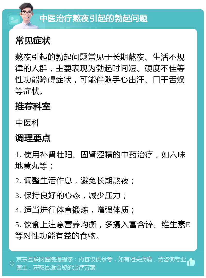 中医治疗熬夜引起的勃起问题 常见症状 熬夜引起的勃起问题常见于长期熬夜、生活不规律的人群，主要表现为勃起时间短、硬度不佳等性功能障碍症状，可能伴随手心出汗、口干舌燥等症状。 推荐科室 中医科 调理要点 1. 使用补肾壮阳、固肾涩精的中药治疗，如六味地黄丸等； 2. 调整生活作息，避免长期熬夜； 3. 保持良好的心态，减少压力； 4. 适当进行体育锻炼，增强体质； 5. 饮食上注意营养均衡，多摄入富含锌、维生素E等对性功能有益的食物。